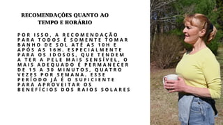 P O R I S S O , A R E C O M E N D A Ç Ã O
P A R A T O D O S É S O M E N T E T O M A R
B A N H O D E S O L A T É A S 1 0 H E
A P Ó S A S 1 6 H . E S P E C I A L M E N T E
P A R A O S I D O S O S , Q U E T E N D E M
A T E R A P E L E M A I S S E N S Í V E L , O
M A I S A D E Q U A D O É P E R M A N E C E R
D E 1 5 A 3 0 M I N U T O S , Q U A T R O
V E Z E S P O R S E M A N A . E S S E
P E R Í O D O J Á É O S U F I C I E N T E
P A R A A P R O V E I T A R O S
B E N E F Í C I O S D O S R A I O S S O L A R E S
recomendações quanto ao
tempo e horário
 