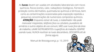 As luvas devem ser usadas em atividades laboratoriais com riscos
químicos, físicos (cortes, calor, radiações) e biológicos. Fornecem
proteção contra dermatites, queimaduras químicas e térmicas, bem
como as contaminações ocasionadas pela exposição repetida a
pequenas concentrações de numerosos compostos químicos.
ATENÇÃO: Enquanto estiver de luvas, o trabalhador não pode
manusear maçanetas, telefones fixos ou celulares, puxadores de
armários e outros objetos de uso comum; NÃO usar luvas fora da área
de trabalho; LAVAR INSTRUMENTOS e superfícies de trabalho SEMPRE
usando luvas; NUNCA reutilizar as luvas descartáveis, DESCARTÁ-LAS de
forma segura.
Manual de Biossegurança, p. 13, 2019
 