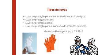Luvas de proteção para o manuseio de material biológico;
Luvas de proteção ao calor;
Luvas de proteção ao frio;
Luvas de proteção para o manuseio de produtos químicos.
Tipos de luvas
Manual de Biossegurança, p. 13, 2019
 