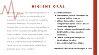 H I G I E N E O R A L
Ainda segundo o Guia, se o idoso consegue escovar os
dentes sozinho, deve ser encorajado a fazê-lo. O
cuidador deve providenciar os materiais necessários,
orientando, dando apoio e acompanhando a
atividade. Se a pessoa não consegue fazer sua higiene
bucal sozinha, o cuidador deve ajudá-la da seguinte
maneira: colocar a pessoa sentada em frente à pia ou
na cama, com uma bacia; usar escova de cerdas
macias e, sempre que possível, usar também o fio
dental; colocar pequena porção de pasta de dente
para evitar que a pessoa engasgue.
Se necessário, utilizar um abridor de
boca para facilitar o acesso;
Utilizar fio dental nos espaços
interproximais com o cuidado de não
causar dano à gengiva;
Escovar todas as superfícies utilizando
dentifrício fluoretado ou gel de
clorexidina;
Lavar e aspirar para remoção de
dentifrício ou de saliva
Se necessário, lubrificar o lábio.
Pacientes dentados:
Tratado de Geriatria e Gerontologia, p. 1950
 