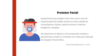 Manual de Biossegurança, p. 15, 2019
Protetor Facial
Equipamentos que protegem toda a face contra riscos de
impactos (partículas sólidas, quentes ou frias), substâncias
nocivas (poeiras, líquidos, vapores químicos e materiais
biológicos) e radiações.
São disponíveis em plásticos como propionatos, acetatos e
policarbonatos simples ou revestidos com metais para absorção
de radiações infravermelhas.
 