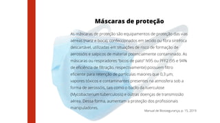 Manual de Biossegurança, p. 15, 2019
Máscaras de proteção
As máscaras de proteção são equipamentos de proteção das vias
aéreas (nariz e boca), confeccionados em tecido ou fibra sintética
descartável, utilizadas em situações de risco de formação de
aerossóis e salpicos de material potencialmente contaminado. As
máscaras ou respiradores “bicos de pato” N95 ou PFF2 (95 e 94%
de eficiência de filtração, respectivamente) possuem filtro
eficiente para retenção de partículas maiores que 0,3 μm,
vapores tóxicos e contaminantes presentes na atmosfera sob a
forma de aerossóis, tais como o bacilo da tuerculose
(Mycobacterium tuberculosis) e outras doenças de transmissão
aérea. Dessa forma, aumentam a proteção dos profissionais
manipuladores.
 
