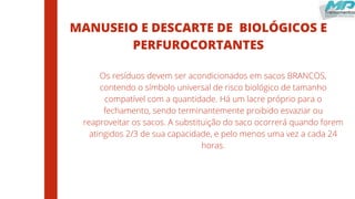 MANUSEIO E DESCARTE DE BIOLÓGICOS E
PERFUROCORTANTES
Os resíduos devem ser acondicionados em sacos BRANCOS,
contendo o símbolo universal de risco biológico de tamanho
compatível com a quantidade. Há um lacre próprio para o
fechamento, sendo terminantemente proibido esvaziar ou
reaproveitar os sacos. A substituição do saco ocorrerá quando forem
atingidos 2/3 de sua capacidade, e pelo menos uma vez a cada 24
horas.
 