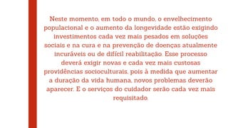 Neste momento, em todo o mundo, o envelhecimento
populacional e o aumento da longevidade estão exigindo
investimentos cada vez mais pesados em soluções
sociais e na cura e na prevenção de doenças atualmente
incuráveis ou de difícil reabilitação. Esse processo
deverá exigir novas e cada vez mais custosas
providências socioculturais, pois à medida que aumentar
a duração da vida humana, novos problemas deverão
aparecer. E o serviços do cuidador serão cada vez mais
requisitado.
 