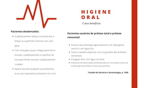 H I G I E N E
O R A L
Cuidadosamente afastar as bochechas e
limpar as superfícies internas com uma
gaze;
Com uma gaze, puxar a língua para fora e
escovar cuidadosamente a superfície de
traz para frente; escovar cuidadosamente
o palato;
Aspirar durante qualquer procedimento,
se as vias respiratórias estiverem em risco.
Pacientes desdentados:
E seus benefícios
Escovar a(s) prótese(s) vigorosamente com detergente
neutro e com água fria;
Tomar cuidados especiais com os grampos das próteses
removíveis;
Enxaguar bem com água corrente
Substituto de saliva (saliva artificial) pode ser necessário antes da
recolocação da prótese na boca do paciente.
Pacientes usuários de prótese total e prótese
removível:
Tratado de Geriatria e Gerontologia, p. 1950
 