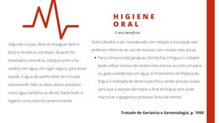 H I G I E N E
O R A L
Segundo o Guia, deve-se enxaguar bem a
boca e recolocar a prótese. Quando for
necessário removê-la, coloque-a em uma
vasilha com água, em lugar seguro, para evitar
queda. A água da vasilha deve ser trocada
diariamente. Não se deve utilizar produtos
como água sanitária ou álcool, basta fazer a
higiene como descrito anteriormente.
E seus benefícios
Para a limpeza das gengivas, bochechas e língua o cuidador
pode utilizar escova de cerdas mais macias ou com um pano
ou gaze umedecidas em água. O movimento de limpeza da
língua é realizado de dentro para fora, sendo preciso cuidar
para que a escova não toque o final da língua, pois pode
machucar a garganta e provocar ânsia de vômito.
Outro detalhe a ser considerado com relação à escovação das
próteses refere-se ao uso de escovas com cerdas mais duras.
Tratado de Geriatria e Gerontologia, p. 1950
 