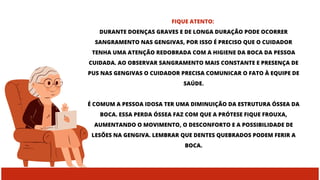 FIQUE ATENTO:
DURANTE DOENÇAS GRAVES E DE LONGA DURAÇÃO PODE OCORRER
SANGRAMENTO NAS GENGIVAS, POR ISSO É PRECISO QUE O CUIDADOR
TENHA UMA ATENÇÃO REDOBRADA COM A HIGIENE DA BOCA DA PESSOA
CUIDADA. AO OBSERVAR SANGRAMENTO MAIS CONSTANTE E PRESENÇA DE
PUS NAS GENGIVAS O CUIDADOR PRECISA COMUNICAR O FATO À EQUIPE DE
SAÚDE.
É COMUM A PESSOA IDOSA TER UMA DIMINUIÇÃO DA ESTRUTURA ÓSSEA DA
BOCA. ESSA PERDA ÓSSEA FAZ COM QUE A PRÓTESE FIQUE FROUXA,
AUMENTANDO O MOVIMENTO, O DESCONFORTO E A POSSIBILIDADE DE
LESÕES NA GENGIVA. LEMBRAR QUE DENTES QUEBRADOS PODEM FERIR A
BOCA.
 
