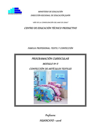 MINISTERIO DE EDUCACIÓN
DIRECCIÓN REGIONAL DE EDUCACIÓN JUNÍN
“AÑO DE LA CONSOLIDACIÓN DEL MAR DE GRAU”
CENTRO DE EDUCACIÓN TÉCNICO PRODUCTIVO
FAMILIA PROFESIONAL: TEXTIL Y CONFECCIÓN
Profesora:
HUANCAYO –2016
PROGRAMACIÓN CURRICULAR
MODULO Nº II
CONFECCIÓN DE ARTÍCULOS TEXTILES
 