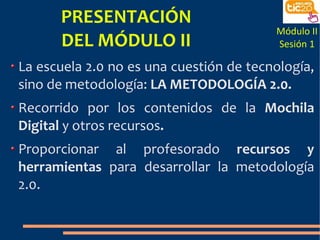 PRESENTACIÓN
                                         Módulo II
      DEL MÓDULO II                      Sesión 1

La escuela 2.0 no es una cuestión de tecnología,
sino de metodología: LA METODOLOGÍA 2.0.
Recorrido por los contenidos de la Mochila
Digital y otros recursos.
Proporcionar al profesorado recursos y
herramientas para desarrollar la metodología
2.0.
 