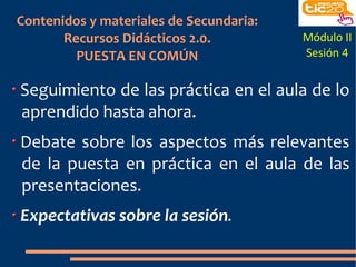 Contenidos y materiales de Secundaria:
       Recursos Didácticos 2.0.          Módulo II
         PUESTA EN COMÚN                 Sesión 4


Seguimiento de las práctica en el aula de lo
aprendido hasta ahora.
Debate sobre los aspectos más relevantes
de la puesta en práctica en el aula de las
presentaciones.
Expectativas sobre la sesión.
 