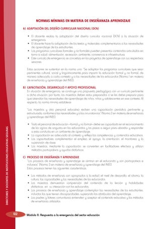 NORMAS MÍNIMAS EN MATERIA DE ENSEÑANAZA APRENDIZAJE
A)	 ADAPTACIÓN DEL DISEÑO CURRICULAR NACIONAL (DCN)
	
	
	
	

•	 El docente realiza la adaptación del diseño curricular nacional (DCN) a la situación de
emergencia.
•	 El docente hace la adaptación de los textos y materiales complementarios a las necesidades
de aprendizaje de los estudiantes.
•	 Los programas curriculares formales y no formales pueden presentar contenidos articulados en
torno a salud, alimentación, recreación, ambiente, convivencia e infraestructura.
•	 Este currículo de emergencia se concretiza en los proyectos de aprendizaje con sus respectivas
sesiones.

	 Estas acciones se sustentan en la norma uno: “Se adaptan los programas curriculares que sean
pertinentes cultural, social y lingüísticamente para impartir la educación formal y no formal, de
manera adecuada a cada contexto y a las necesidades de los educandos (Norma 1 en materia
de enseñanza y aprendizaje del INEE).
B)	 CAPACITACIÓN, DESARROLLO Y APOYO PROFESIONAL
	 En situación de emergencia, se construye una propuesta pedagógica con un currículo pertinente
a dicha situación; por tanto, los maestros deben estar preparados o se les debe preparar para
que atiendan las necesidades de aprendizaje de niños, niñas y adolescentes en ese contexto. Al
respecto, la norma mínima establece:
	 “Los maestros y otro personal educativo reciben una capacitación periódica pertinente y
estructurada, conforme a las necesidades y a las circunstancias” (Norma 2 en materia de enseñanza
y aprendizaje del INEE).
DIRECTORES Y DOCENTES DE INSTITUCIONES EDUCATIVAS SEGURAS

	
	
	
	

•	 Todo el personal de educación —formal y no formal— debe ser capacitado en el reconocimiento
de los signos de angustia en los educandos y los pasos a seguir para abordar y responder
a esta conducta en un ambiente de aprendizaje.
•	 La capacitación es adecuada al contexto y refleja las competencias y contenidos educativos.
•	 Los capacitadores complementan el empleo, el apoyo, la orientación, el monitoreo y la
supervisión de clase.
•	 Los maestros, mediante la capacitación, se convierten en facilitadores efectivos y utilizan
métodos participativos y ayudas didácticas.

C)	 PROCESO DE ENSEÑANZA Y APRENDIZAJE
	 “Los procesos de enseñanza y aprendizaje se centran en el educando y son participativos e
inclusivos” (Norma 3 en materia de enseñanza y aprendizaje del INEE).
	 Estos procesos tienen las siguientes características:
	
	
	
	

102

•	 Los métodos de enseñanza son apropiados a la edad, el nivel de desarrollo, el idioma, la
cultura, las capacidades y las necesidades de los educandos.
•	 Los maestros demuestran comprensión del contenido de la lección y habilidades
didácticas en su interacción con los educandos.
•	 Los procesos de enseñanza y aprendizaje contemplan las necesidades de los estudiantes,
incluidos los que tienen discapacidades, superando los obstáculos del aprendizaje.
•	 Los padres y líderes comunitarios entienden y aceptan el contenido educativo y los métodos
de enseñanza utilizados.

Módulo II: Respuesta a la emergencia del sector educación

 
