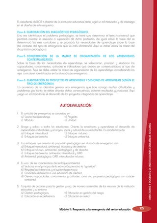 El presidente del COE o director de la institución educativa debe jugar un rol motivador y de liderazgo
en el diseño de este esquema.
Paso 4. ELABORACIÓN DEL DIAGNÓSTICO PEDAGÓGICO
Una vez identificado el problema pedagógico, se tiene que determinar el tema transversal que
permitirá orientar la reversión o superación de dicho problema; de igual sobre la base del se
determinará los ejes curriculares y se priorizará las necesidades de aprendizaje sobre la base
del contexto del tipo de emergencia que se está afrontando. Aquí se debe utilizar la matriz del
diagnóstico pedagógico.
Paso 5.	CONSTRUCCIÓN DE LA MATRIZ DE ORGANIZACIÓN DE LOS APRENDIZAJES
CONTEXTUALIZADOS
Sobre la base de las necesidades de aprendizaje, se seleccionan, priorizan y elaboran las
capacidades, conocimientos, actitudes e indicadores que deben ser contextualizados al tipo de
emergencia. Aquí se debe utilizar la matriz de organización de los aprendizajes considerando los
ejes curriculares identificados en la situación de emergencia.
Paso 6. ELABORACIÓN DE PROYECTOS DE APRENDIZAJE Y SESIONES DE APRENDIZAJE SEGÚN EL
TIPO DE EMERGENCIA
	 a ocurrencia de un desastre genera una emergencia que trae consigo muchas dificultades y
L
problemas; por tanto, se debe afrontar dichas consecuencias, obtener resultados y productos. Aquí
juega un rol importante el desarrollo de los proyectos integrados de aprendizaje.

AUTOEVALUACIÓN

DIRECTORES Y DOCENTES DE INSTITUCIONES EDUCATIVAS SEGURAS

1.	 El currículo de emergencia se concretiza en:
	 a)	 Sesión de aprendizaje.		
b) Proyecto.
	
c)	
Módulo.				d) Unidad.
2.		
Acoge y valora a todos los estudiantes. Orienta la enseñanza y aprendizaje al desarrollo de
capacidades individuales y el origen, social y cultural de sus estudiantes. Es característica de:
	 a)	 Enfoque intercultural.		
b) Enfoque inclusivo.
	 c)	 Enfoque de derecho.		
d) Enfoque ambiental.
3.	
	
	
	
	

Los enfoques que orientan la propuesta pedagógica en situación de emergencia son:
a)	 Enfoque intercultural, ambiental, inclusivo y de derecho.
b)	 Enfoque inclusivo., ambiental, pedagógico y de derecho.
c)	 Enfoque de derecho, ambiental, intercultural y GRD
d)	 Ambiental, pedagógico, GRD, intercultural e inclusivo.

4.	
	
	
	
	

Es una de las características del enfoque ambiental:
a)	 Se basa en el principio de la educación peruana la “igualdad”.
b)	 Respeta las diferencias y el aprendizaje mutuo.
c)	 Garantiza el derecho a una educación de calidad.
d)	Genera capacidades, conocimientos y actitudes, como una propuesta pedagógica con carácter
ambiental.

5.	 Conjunto de acciones para la gestión y uso, de manera sostenible, de los recursos de la institución
educativa y su entorno:
	 a)	 Gestión pedagógica		
b) Educación en gestión del riesgo.
	 c)	 Educación en ecoeficiencia.	
d) Educación en salud.

Módulo II: Respuesta a la emergencia del sector educación

105

 