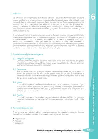 La educación en emergencias y durante crisis crónicas y esfuerzos de reconstrucción temprana
puede contribuir tanto a salvar vidas como a sustentarlas. Esta puede salvar vidas protegiéndolas
contra el daño o diseminando mensajes claves de supervivencia. Sustenta la vida ofreciendo
estructura, estabilidad y esperanza para el futuro durante tiempos de crisis, particularmente para
niños y adolescentes. La educación en emergencias también ayuda a remediar el dolor dejado
por experiencias difíciles, desarrolla habilidades y ayuda a la resolución de conflictos y a la
construcción de la paz.
	

SESIÓN

1.	 Definición

6

El plan de contingencia es un documento en el cual se delimitan y definen las responsabilidades y
organizaciones necesarias para la prevención, preparación, respuesta y rehabilitación del servicio
educativo una vez producido un evento adverso debido a las amenazas detectadas en el ámbito
territorial de la institución educativa y las zonas aledaña a esta. Se orienta a la disminución de
pérdidas económicas, de daños a la personas y a mejorar la respuesta a la emergencia; permite
planificar también acciones de prevención y mitigación, detectar diferentes riesgos en la realidad
cotidiana y conocer las amenazas de origen natural o antrópico.

2.	 Características del plan de contingencia
	 2.1.	 Integrado e integrador
		
Que sea parte del proyecto educativo institucional, entre otros instrumentos de gestión
educativa como el plan de gestión de riesgos, y que integre todos los esfuerzos y recursos
que faciliten su diseño, ejecución y evaluación.

DIRECTORES Y DOCENTES DE INSTITUCIONES EDUCATIVAS SEGURAS

	 2.2.	 Permanente
		
Así como existen amenazas y peligros que permanentemente ponen en riesgo a la población
escolar, de igual manera las DRE/UGEL/IE deben contar con un plan que contribuya a
prevenir o minimizar las condiciones de riesgo existentes y definir una respuesta para el caso
de que ocurra una emergencia concreta.
	 2.3.	 Lógico
		
El plan de contingencia desde su misma elaboración, debe someterse a un proceso lógico
que facilite su diseño, ejecución y la evaluación. Igualmente, las estrategias que se definan
para la atención del desastre (respuesta y rehabilitación), deben estar apegadas a la
realidad y a una lógica vital.
	 2.4.	 Flexible
		 El plan de contingencia debe adecuarse constantemente a la realidad de cada institución.
La revisión permanente y la ejecución de los ajustes necesarios facilitarán esta cualidad del
plan.
3.	 Funciones básicas del plan
	 Como ya se ha recogido, todo plan a pesar de su sencillez, debe poder funcionar por sí mismo.
Ello supone que debe contemplar la realización de las siguientes funciones:
	
	
	

• Organización.
• Recursos.
• Señalización.

Módulo II: Respuesta a la emergencia del sector educación

107

 
