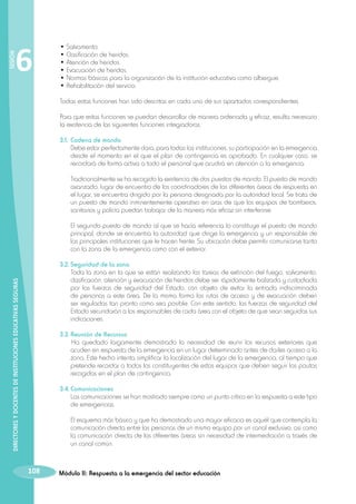 6

• Salvamento.
• Clasificación de heridos.
• Atención de heridos.
• Evacuación de heridos.
• Normas básicas para la organización de la institución educativa como albergue.
• Rehabilitación del servicio.

	

SESIÓN

	
	
	
	
	
	

Todas estas funciones han sido descritas en cada uno de sus apartados correspondientes.

	 Para que estas funciones se puedan desarrollar de manera ordenada y eficaz, resulta necesario
la existencia de las siguientes funciones integradoras.
	 3.1.	Cadena de mando
		 Debe estar perfectamente clara, para todas las instituciones, su participación en la emergencia
desde el momento en el que el plan de contingencia es aprobado. En cualquier caso, se
recordará de forma activa a todo el personal que acudirá en atención a la emergencia.
		

Tradicionalmente se ha recogido la existencia de dos puestos de mando. El puesto de mando
avanzado, lugar de encuentro de los coordinadores de las diferentes áreas de respuesta en
el lugar, se encuentra dirigido por la persona designada por la autoridad local. Se trata de
un puesto de mando inminentemente operativo en aras de que los equipos de bomberos,
sanitarios y policía puedan trabajar de la manera más eficaz sin interferirse.

		

El segundo puesto de mando al que se hacía referencia lo constituye el puesto de mando
principal, donde se encuentra la autoridad que dirige la emergencia y un responsable de
las principales instituciones que le hacen frente. Su ubicación debe permitir comunicarse tanto
con la zona de la emergencia como con el exterior.

DIRECTORES Y DOCENTES DE INSTITUCIONES EDUCATIVAS SEGURAS

	 3.2.	Seguridad de la zona
		 Toda la zona en la que se están realizando las tareas de extinción del fuego, salvamento,
clasificación, atención y evacuación de heridos debe ser rápidamente balizada y custodiada
por las fuerzas de seguridad del Estado, con objeto de evitar la entrada indiscriminada
de personas a este área. De la misma forma las rutas de acceso y de evacuación deben
ser reguladas tan pronto como sea posible. Con este sentido, las fuerzas de seguridad del
Estado secundarán a los responsables de cada área con el objeto de que sean seguidas sus
indicaciones.
	 3.3.	Reunión de Recursos
			 quedado largamente demostrado la necesidad de reunir los recursos exteriores que
Ha
acuden en respuesta de la emergencia en un lugar determinado antes de darles acceso a la
zona. Este hecho intenta simplificar la localización del lugar de la emergencia, al tiempo que
pretende recordar a todos los constituyentes de estos equipos que deben seguir las pautas
recogidas en el plan de contingencia.
	 3.4.	Comunicaciones
		 Las comunicaciones se han mostrado siempre como un punto crítico en la respuesta a este tipo
de emergencias.
		

108

El esquema más básico y que ha demostrado una mayor eficacia es aquél que contempla la
comunicación directa entre las personas de un mismo equipo por un canal exclusivo, asi como
la comunicación directa de las diferentes áreas sin necesidad de intermediación a través de
un canal común.

Módulo II: Respuesta a la emergencia del sector educación

 