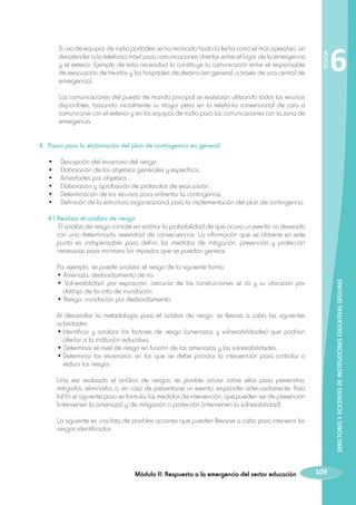 El uso de equipos de radio portátiles se ha mostrado hasta la fecha como el más operativo, sin
desatender a la telefonía móvil para comunicaciones directas entre el lugar de la emergencia
y el exterior. Ejemplo de esta necesidad lo constituye la comunicación entre el responsable
de evacuación de heridos y los hospitales de destino (en general, a través de una central de
emergencia).

		

6

Las comunicaciones del puesto de mando principal se realizarán utilizando todos los recursos
disponibles, basando inicialmente su mayor peso en la telefonía convencional de cara a
comunicarse con el exterior y en los equipos de radio para las comunicaciones con la zona de
emergencia.

SESIÓN

		

4.	 Pasos para la elaboración del plan de contingencia en general
	
	
	
	
	
	

•	
•	
•	
•	
•	
•	

Descripción del escenario del riesgo.
Elaboración de los objetivos generales y específicos.
Actividades por objetivos.
Elaboración y aprobación de protocolos de evacuación.
Determinación de los recursos para enfrentar la contingencia.
Definición de la estructura organizacional para la implementación del plan de contingencia.

	 4.1.	Realizar el análisis de riesgo
		 El análisis de riesgo consiste en estimar la probabilidad de que ocurra un evento no deseado
con una determinada severidad de consecuencias. La información que se obtiene en este
punto es indispensable para definir las medidas de mitigación, prevención y protección
necesarias para minimizar los impactos que se puedan generar.

		

Por ejemplo, se puede analizar el riesgo de la siguiente forma:
• Amenaza: desbordamiento de río.
• Vulnerabilidad: por exposición, cercanía de las construcciones al río y su ubicación por
debajo de la cota de inundación.
• Riesgo: inundación por desbordamiento.

DIRECTORES Y DOCENTES DE INSTITUCIONES EDUCATIVAS SEGURAS

		
		
		

		 Al desarrollar la metodología para el análisis de riesgo, se llevará a cabo las siguientes
actividades:
		 •	Identificar y analizar los factores de riesgo (amenazas y vulnerabilidades) que podrían
afectar a la institución educativa.
		 • Determinar el nivel de riesgo en función de las amenazas y las vulnerabilidades.
		 •	Determinar los escenarios en los que se debe priorizar la intervención para controlar o
reducir los riesgos.
		 Una vez realizado el análisis de riesgos, es posible actuar sobre ellos para prevenirlos,
mitigarlos, eliminarlos o, en caso de presentarse un evento, responder adecuadamente. Para
tal fin el siguiente paso es formular las medidas de intervención, que pueden ser de prevención
(intervienen la amenaza) y de mitigación o protección (intervienen la vulnerabilidad).
		

La siguiente es una lista de posibles acciones que pueden llevarse a cabo para intervenir los
riesgos identificados:

Módulo II: Respuesta a la emergencia del sector educación

109

 
