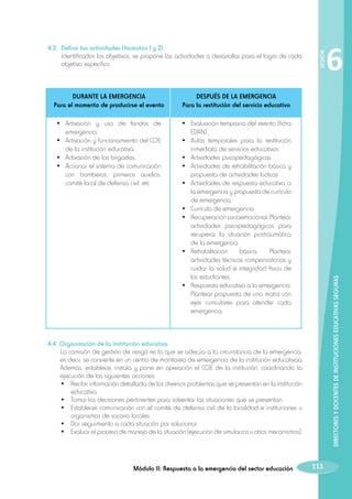 DESPUÉS DE LA EMERGENCIA
Para la restitución del servicio educativo

•	 Activación y uso de fondos de
emergencia.
•	 Activación y funcionamiento del COE
de la institución educativa.
•	 Activación de las brigadas.
•	 Accionar el sistema de comunicación
con bomberos, primeros auxilios,
comité local de defensa civil, etc.

•	 Evaluación temprana del evento (ficha
EDAN)
•	 Aulas temporales para la restitución
inmediata de servicios educativos
•	 Actividades psicopedagógicas
•	 Actividades de rehabilitación básica y
propuesta de actividades lúdicas
•	 Actividades de respuesta educativa a
la emergencia y propuesta de currículo
de emergencia
•	 Currículo de emergencia
•	 Recuperación socioemocional. Plantear
actividades psicopedagógicas para
recuperar la situación postraumática
de la emergencia
•	 Rehabilitación
básica.
Plantear
actividades técnicas compensatorias y
cuidar la salud e integridad física de
los estudiantes.
•	 Respuesta educativa a la emergencia.
Plantear propuesta de una matriz con
ejes curriculares para atender cada
emergencia.

6

DIRECTORES Y DOCENTES DE INSTITUCIONES EDUCATIVAS SEGURAS

DURANTE LA EMERGENCIA
Para el momento de producirse el evento

SESIÓN

	 4.3. Definir las actividades (formatos 1 y 2)
		
Identificados los objetivos, se propone las actividades a desarrollar para el logro de cada
objetivo específico.

	 4.4 Organización de la institución educativa
	
La comisión de gestión de riesgo es la que se adecúa a la circunstancia de la emergencia;
es decir, se convierte en un centro de monitoreo de emergencia de la institución educativaa
Además, establece, instala y pone en operación el COE de la institución, coordinando la
ejecución de las siguientes acciones:
		 •	 Recibir información detallada de los diversos problemas que se presentan en la institución
educativa.
		 •	 Tomar las decisiones pertinentes para solventar las situaciones que se presentan.
		 •	 Establecer comunicación con el comité de defensa civil de la localidad e instituciones u
organismos de socorro locales.
		 •	 Dar seguimiento a cada situación por solucionar.
		 •	 Evaluar el proceso de manejo de la situación (ejecución de simulacros u otros mecanismos).

Módulo II: Respuesta a la emergencia del sector educación

111

 