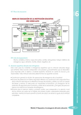 4.7. Plano de evacuación

SESIÓN

	

MAPA DE EVACUACIÓN DE LA INSTITUCIÓN EDUCATIVA
RÍO VERDE ALTO

6

OFICINAS

VIA DE ACCESO A LA VEREDA Y AL COLEGIO

INGLES

POR CORDOBA

OFICINAS

PARQUEADERO

INFORMATICA
BIBLIOTECA
S.
DOCENTES

RESTAURANTE

PROPIEDAD
PRIVADA

LUGAR DE
RECREACIÓN

ZONA VERDE
ESPAÑOL

PROPIEDAD
PRIVADA

BAÑOS
ZONA VERDE

PRE ESCOLAR

PARQUE PRE - ESCOLAR

BIOLOGIA

MATEMATICAS

ZONA VERDE

BAÑOS

ZONA VERDE

PROPIEDAD
PRIVADA

HUERTA

LABORATORIO

ZONA VERDE

	

DIRECTORES Y DOCENTES DE INSTITUCIONES EDUCATIVAS SEGURAS

	 4.9. Lista de equipamiento
		 Alarma, señalética, linterna, carpas de auxilios, camillas, extinguidores, botiquín, teléfono de
emergencia, agua, alimentos, mochila, silbato, megáfono, etc.
5. 	Acciones específicas del plan de contingencia.
	 Estos sirven para los incidentes o emergencias específicas que la institución educativa tenga
que enfrentar. Estas acciones corresponden a los procesos y procedimientos que se desarrollan
para responder ante un evento o incidente específico, teniendo en cuenta los recursos y los
responsables. Toda institución educativa debe formular las siguientes acciones:
•	Coordinación general con el plan de operaciones de emergencias de su localidad.
•	Acciones de prevención en materia seguridad; referido a la coordinación de la seguridad física
de la institución educativa en lo referente al manejo de entradas y salidas, asi como al cuidado
de bienes y servicios. En este punto son importantes la formulación y la divulgación de los
protocolos de seguridad para la entrada y salida de los estudiantes, y el ingreso de personas
ajenas a la institución en momentos de emergencia.
•	Acciones para la atención médica y primeros auxilios, que corresponde a la atención inicial
de las víctimas por parte de la brigada de primeros auxilios, previamente entrenada para
esta labor, mientras se hace la remisión al centro de salud o se recibe la ayuda de la entidad
competente.

Módulo II: Respuesta a la emergencia del sector educación

113

 