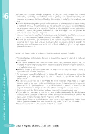 SESIÓN

6

•	Acciones contra incendios; referidas a la gestión de la brigada contra incendios debidamente
entrenada y equipada para el control de incendios y emergencias asociadas. Para este punto
se puede recibir apoyo del Cuerpo Oficial de Bomberos de la ciudad donde se aplique esta
guía.
•	Acciones de información pública; para lo cual es pertinente la conformación de la red de padres
y madres de familia y el establecimiento de una permanente comunicación con las entidades
de emergencia cercanas a la institución. Además se recomienda el manejo coordinado,
centralizado, responsable y preciso de la información que se entrega a familiares y medios de
comunicación en caso de una emergencia.
•	Acciones de atención temporal de afectados, que implica el cuidado temporal de los estudiantes
en un lugar previamente establecido, mientras son recogidos por los familiares.
•	Acciones de evacuación, que corresponde a las acciones necesarias para identificar la
existencia de un riesgo que amenace la integridad de las personas, tomar la decisión de
evacuar y comunicarla oportunamente, así como facilitar el traslado por y hacia un lugar seguro
previamente identificado.
Para el plan de evacuación se recomienda tener en cuenta los siguientes aspectos:

DIRECTORES Y DOCENTES DE INSTITUCIONES EDUCATIVAS SEGURAS

•	Verificar el peligro existente antes de iniciar la evacuación o esperar la orden de la institución
competente.
•	La evacuación puede ser antes o después de la ocurrencia de una situación peligrosa. Gracias
al sistema de alerta temprana, se pueden realizar evacuaciones antes del incidente o después,
si es explosión o incendio.
•	Identificar, validar y señalizar las dos rutas de evacuación más seguras, amplias, cortas y
adecuadas para la salida del personal.
•	Se recomienda desarrollar el plan con el apoyo del equipo de evacuación y registrar la
organización y el orden para seguir, así como la atención a personas en condición de
discapacidad.
•	La evacuación es indicada por el coordinador del comité escolar de emergencias, ya sea por
iniciativa propia o por orden de las autoridades pertinentes. Es importante que los docentes
permanezcan con los estudiantes en todo momento (durante la evacuación, en la zona de
seguridad, al decretarse el regreso a las aulas o hasta ser recogidos por sus familiares).
•	Los docentes serán los últimos en salir, cuidando que ningún estudiante quede atrás.
•	Toda salida o vía de escape debe ser visible y estar completamente señalizada, de tal manera
que todos los ocupantes de la edificación puedan encontrar sin inconvenientes la dirección de
salida y que la vía conduzca de manera inequívoca al sitio seguro.
•	Las escaleras deben ser antideslizantes o contar con una cinta especial que cumpla dicha
función. Igualmente deben estar libres de obstáculos y, en lo posible, no ser de madera.
•	Los ascensores no deben utilizarse como medio de evacuación.

114

Módulo II: Respuesta a la emergencia del sector educación

 