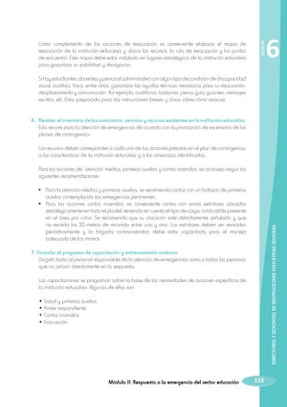 SESIÓN

	 Como complemento de las acciones de evacuación es conveniente elaborar el mapa de
evacuación de la institución educativa y ubicar los recursos, la ruta de evacuación y los puntos
de encuentro. Este mapa debe estar instalado en lugares estratégicos de la institución educativa
para garantizar su visibilidad y divulgación.

6

Si hay estudiantes, docentes y personal administrativo con algún tipo de condición de discapacidad
visual, auditiva, física, entre otras, garantizar las ayudas técnicas necesarias para su evacuación,
desplazamiento y comunicación. Por ejemplo, audífonos, bastones, perros guía, guantes, mensajes
escritos, etc. Estar preparado para dar instrucciones breves y claras sobre cómo evacuar.

6. 	Realizar el inventario de los suministros, servicios y recursos existentes en la institución educativa.
Esto recurre para la atención de emergencias de acuerdo con la priorización de escenarios de los
planes de contingencia.
	

Los recursos deben corresponder a cada uno de las acciones previstas en el plan de contingencia,
a las características de la institución educativa y a las amenazas identificadas.

	

Para las acciones de “atención médica, primeros auxilios y contra incendios, se aconseja seguir las
siguientes recomendaciones:

DIRECTORES Y DOCENTES DE INSTITUCIONES EDUCATIVAS SEGURAS

	 •	 Para la atención médica y primeros auxilios: se recomienda contar con un botiquín de primeros
auxilios contemplando las emergencias pertinentes.
	 •	 Para las acciones contra incendios, es conveniente contar con varios extintores ubicados
estratégicamente en todo el plantel, teniendo en cuenta el tipo de carga combustible presente
en el área por cubrir. Se recomienda que su ubicación esté debidamente señalada y que
no exceda los 20 metros de recorrido entre uno y otro. Los extintores deben ser revisados
periódicamente y la brigada contraincendios debe estar capacitada para el manejo
adecuado de los mismos.
7. Formular el programa de capacitación y entrenamiento continuo
	 Dirigido tanto al personal responsable de la atención de emergencias como a todas las personas
que no actúan directamente en la respuesta.
	 Las capacitaciones se programan sobre la base de las necesidades de acciones específicas de
la institución educativa. Algunas de ellas son:
	
	
	
	

• Salud y primeros auxilios.
• Primer respondiente.
• Contra incendios.
• Evacuación.

Módulo II: Respuesta a la emergencia del sector educación

115

 