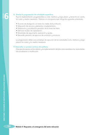SESIÓN

6

8. 	Diseñar la programación de actividades específicas
	 Para la implementación, proyectándolas a corto, mediano y largo plazos, y teniendo en cuenta
los costos y medios necesarios. Elaborar un cronograma que incluya las siguientes actividades:
	
	
	
	
	
	
	
	

• Acciones de divulgación, en todos los niveles de la institución.
• Adquisición de recursos y elementos complementarios.
• Elaboración y actualización periódica de la base de datos.
• Definición el plan de capacitación.
• Actividades de seguimiento, evaluación y ajustes.
• Desarrollo periódico de ejercicios de simulación y simulacros.
La programación debe incluir el tiempo de ejecución de las actividades (corto, mediano y largo
plazos), los costos y los medios necesarios.

DIRECTORES Y DOCENTES DE INSTITUCIONES EDUCATIVAS SEGURAS

9. Desarrollar un proceso continuo de auditoría
	 Que permita evaluar la formulación y la implementación del plan para establecer las necesidades
de actualización o modificación.

116

Módulo II: Respuesta a la emergencia del sector educación

 