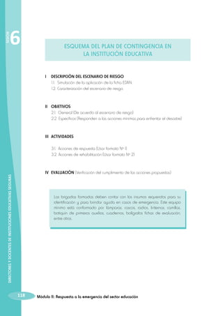 SESIÓN

6

ESQUEMA DEL PLAN DE CONTINGENCIA EN
LA INSTITUCIÓN EDUCATIVA

I 	 DESCRIPCIÓN DEL ESCENARIO DE RIESGO
	 1.1.	 Simulación de la aplicación de la ficha EDAN.
	 1.2.	Caracterización del escenario de riesgo.

II 	 OBJETIVOS
	 2.1. 	General (De acuerdo al escenario de riesgo)
	 2.2. 	 specíficos (Responden a las acciones mínimas para enfrentar el desastre)
E

III 	ACTIVIDADES
	
	

3.1. 		Acciones de respuesta (Usar formato Nº 1)
3.2. Acciones de rehabilitación (Usar formato Nº 2)

DIRECTORES Y DOCENTES DE INSTITUCIONES EDUCATIVAS SEGURAS

IV 	EVALUACIÓN (Verificación del cumplimiento de las acciones propuestas)

Las brigadas formadas deben contar con los insumos requeridos para su
identificación y para brindar ayuda en casos de emergencia. Este equipo
mínimo está conformado por lámparas, cascos, radios, linternas, camillas,
botiquín de primeros auxilios, cuadernos, bolígrafos fichas de evaluación,
entre otros.

118

Módulo II: Respuesta a la emergencia del sector educación

 
