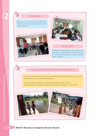 SESIÓN

2

CAPACIDADES
Identifica las normas mínimas del INEE para
enfrentar una situación de emergencia en el
campo educativo.

Indicador
Establece mínimamente tres (3) criterios para
garantizar la continuidad del servicio educativo
en situaciones de emergencia, según las normas
mínimas del INEE.

DIRECTORES Y DOCENTES DE INSTITUCIONES EDUCATIVAS SEGURAS

LA EDUCACIÓN EN SITUACIONES DE EMERGENCIA
Es seguir garantizando una educación de calidad a todos los estudiantes a pesar de
encontrarnos en una situación de emergencia.
Una educación de calidad en emergencia posibilita la protección física,
socioemocional y el desarrollo cognitivo necesarios para mantener nuestras vidas.

20

Módulo II: Respuesta a la emergencia del sector educación

 