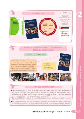 n
ció

Ley 29664
SINAGERD

Política
educativa

lis

Maestro
y otro
personal
educativo

Enseñanza
y
aprendizaje

2

- Aná

Acceso y
ambiente de
aprendizaje

ni

ria

- Par
tic

ón comu

is

aci

ta

MINIMAS
NORMAS
IÓN
EDUCAC
PARA LA

ip

PNAIA -2021
Plan Nacional de Acción
por la Infancia y la
Adolescencia

SESIÓN

Política 32
Acuerdo Nacional

NORMATIVIDAD

- Coordina

ENFOQUE DE DERECHOS PARA LA VIGENCIA DEL
DERECHOA LA EDUCACION
DERECHO A LA EDUCACION

INDIVISIBLE
UNIVERSAL
IRRENUNCIABLE

DIRECTORES Y DOCENTES DE INSTITUCIONES EDUCATIVAS SEGURAS

Derecho a la educación
La educación es un derecho humano
fundamental, esencial para poder ejercitar
todos los demás derechos. Promueve la
libertad y la autonomía personal y genera
importantes beneficios para el desarrollo.

NORM
AS
PARA L MINIMAS
A EDU
CACIÓ
N

¿POR QUÉ NORMAS INEE?
•	Todos tenemos derecho a una educación pertinente y de calidad, aún en situaciones de emergencia.
•	Las normas INEE (Red Interagencial para la Educación en Situaciones de Emergencia) fueron
establecidas, el año 2004, para contribuir al incremento del acceso la calidad y la rendición de cuentas
en la educación (Carta Humanitaria del Proyecto Esfera, de 1997).
•	Las normas INEE son un conjunto de normas básicas, acciones clave y notas de orientación para ser
utilizadas en situaciones de emergencia.
•	Las normas mínimas son fines que se centran en garantizar una respuesta de calidad y coordinada
que atienda los derechos y las necesidades de educación de las personas afectadas por desastres.

Módulo II: Respuesta a la emergencia del sector educación

21

 