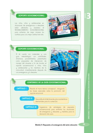 SESIÓN

SOPORTE SOCIOEMOCIONAL:

3

Las niñas, niños y adolescentes en
situaciones de emergencias o desastres
están afectados y necesitan el
RESTABLECIMIENTO SOCIOEMOCIONAL
para enfrentar de mejor manera los
cambios para una mejor calidad de vida.

SOPORTE SOCIOEMOCIONAL:

DIRECTORES Y DOCENTES DE INSTITUCIONES EDUCATIVAS SEGURAS

El kit cuenta con materiales y una
guía metodológica con actividades,
dinámicas, procedimientos; presentadas
como propuestas de intervención de
manejo del docente a fin de brindar el
soporte socioemocional a niñas, niños
y adolescentes y los miembros de la
comunidad, inmediatamente después de
una emergencia y/o desastre.

CONTENIDO DE LA GUÍA SOCIOEMOCIONAL:
CAPÍTULO I

Aborda el marco teórico conceptual , otorgando
las bases esenciales sobre la promoción del
soporte emocional.

CAPÍTULO II

Desarrolla el rol del docente y las características
elementales para la contención.

CAPÍTULO III

Sugerencia de estrategias de respuesta
socioemocional para enfrentar las situaciones
de emergencia y desastres, y medidas para la
derivación de casos.

Módulo II: Respuesta a la emergencia del sector educación

29

 