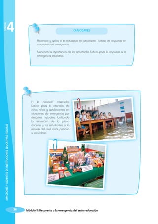 SESIÓN

4

Capacidades
Reconoce y aplica el kit educativo de actividades lúdicas de respuesta en
situaciones de emergencia.
Menciona la importancia de las actividades lúdicas para la respuesta a la
emergencia educativa.

DIRECTORES Y DOCENTES DE INSTITUCIONES EDUCATIVAS SEGURAS

El kit presenta materiales
lúdicos para la atención de
niñas, niños y adolescentes en
situaciones de emergencia por
desastres naturales, facilitando
la reinserción de la plana
docente y los estudiantes a la
escuela del nivel inicial, primaria
y secundaria.

36

Módulo II: Respuesta a la emergencia del sector educación

 