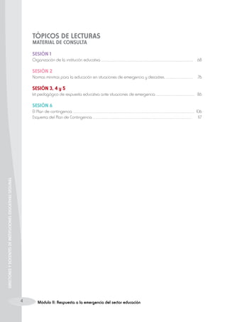 TÓPICOS DE LECTURAS
MATERIAL DE CONSULTA
Sesión 1
Organización de la institución educativa .....................................................................................................................	 68

Sesión 2
Normas mínimas para la educación en situaciones de emergencia y desastres. ..................................	 76

Sesión 3, 4 y 5
kit pedagógico de respuesta educativa ante situaciones de emergencia .................................................	 86

Sesión 6

DIRECTORES Y DOCENTES DE INSTITUCIONES EDUCATIVAS SEGURAS

El Plan de contingencia ........................................................................................................................................................... 	106
Esquema del Plan de Contingencia ..............................................................................................................................	 117

4

Módulo II: Respuesta a la emergencia del sector educación

 