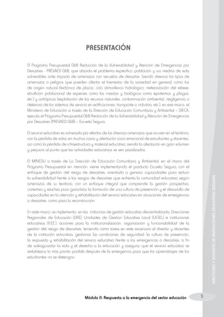 PRESENTACIÓN
El Programa Presupuestal 068 Reducción de la Vulnerabilidad y Atención de Emergencias por
Desastres - PREVAED 068, que aborda el problema específico: población y sus medios de vida
vulnerables ante impacto de amenazas con secuelas de desastre. Siendo diversos los tipos de
amenazas o peligros que pueden afectar el bienestar de la sociedad en general, como las
de origen natural (tectónica de placas, ciclo atmosférico- hidrológico, meteorización del relieve,
ebullición poblacional de especies como los insectos y biológicos como epidemias y plagas,
etc.) y antrópicas (explotación de los recursos naturales, contaminación ambiental, negligencia o
deterioro de los sistemas de servicio en edificaciones, transporte o industria, etc.); en ese marco, el
Ministerio de Educación a través de la Dirección de Educación Comunitaria y Ambiental – DIECA,
ejecuta el Programa Presupuestal 068 Reducción de la Vulnerabilidad y Atención de Emergencias
por Desastres (PREVAED 068) – Escuela Segura.
El servicio educativo es vulnerado por efectos de las diversas amenazas que ocurren en el territorio,
con la pérdida de vidas en muchos casos y afectación socio emocional de estudiantes y docentes,
así como la pérdida de infraestructura y material educativo; siendo la afectación en gran volumen
y perjuicio al punto que las actividades educativas se ven paralizadas.

DIRECTORES Y DOCENTES DE INSTITUCIONES EDUCATIVAS SEGURAS

El MINEDU a través de La Dirección de Educación Comunitaria y Ambiental, en el marco del
Programa Presupuestal en mención, viene implementando el producto Escuela Segura, con el
enfoque de gestión del riesgo de desastres, orientado a generar capacidades para reducir
la vulnerabilidad frente a los riesgos de desastres que enfrenta la comunidad educativa según
amenazas de su territorio; con un enfoque integral que comprende la gestión prospectiva,
correctiva y reactiva para garantizar la formación de una cultura de prevención y el desarrollo de
capacidades en la atención y rehabilitación del servicio educativo en situaciones de emergencias
o desastres, como para la reconstrucción.
En este marco, se implementa en las instancias de gestión educativa descentralizada, Direcciones
Regionales de Educación (DRE), Unidades de Gestion Educativa Local (UGEL) e instituciones
educativas (II.EE.), acciones para la institucionalización, organización y funcionabilidad de la
gestión del riesgo de desastres, teniendo como tarea en este escenario el director y docentes
de la institución educativa, gestionar las condiciones de seguridad, la cultura de prevención,
la respuesta y rehabilitación del servicio educativo frente a las emergencias o desastres, a fin
de salvaguardar la vida y el derecho a la educación y asegurar que el servicio educativo se
restablezca lo más pronto posible después de la emergencia para que los aprendizajes de los
estudiantes no se detengan.

Módulo II: Respuesta a la emergencia del sector educación

5

 