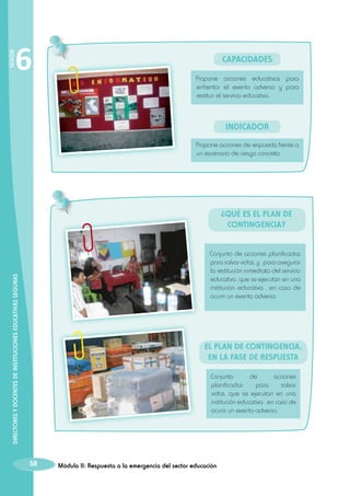 SESIÓN

6

Capacidades
Propone acciones educativas para
enfrentar el evento adverso y para
restituir el servicio educativo.

INDICADOR
Propone acciones de respuesta frente a
un escenario de riesgo concreto.

¿Qué es el Plan de
Contingencia?

DIRECTORES Y DOCENTES DE INSTITUCIONES EDUCATIVAS SEGURAS

Conjunto de acciones planificadas
para salvar vidas, y para asegurar
la restitución inmediata del servicio
educativo, que se ejecutan en una
institución educativa , en caso de
ocurrir un evento adverso.

El Plan de Contingencia,
en la fase de respuesta
Conjunto
de
acciones
planificadas
para
salvar
vidas, que se ejecutan en una
institución educativa , en caso de
ocurrir un evento adverso.

58

Módulo II: Respuesta a la emergencia del sector educación

 