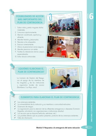 SESIÓN

Posibilidades de Acción
más importantes del
Plan de Contingencia

6

1.	 Salvar vidas y evitar mayores daños
materiales.
2.	 Comunicar oportunamente.
3.	 Atención coordinada, oportuna y
eficiente.
4.	 Atender heridos y lesionados.
5.	 Rescatar a los atrapados.
6. 	Evacuar correctamente.
7. 	 Ubicar al personal en zonas seguras.
8. 	Atender personas con estrés.
9. 	Facilitar la intervención de los cuerpos
especializados.
10. 	Evitar abusos antisociales.

DIRECTORES Y DOCENTES DE INSTITUCIONES EDUCATIVAS SEGURAS

¿Quiénes elaboran el
Plan de Contingencia?
La Comisión de Gestión del Riesgo,
con el apoyo de los miembros de
las brigadas y de los instituciones
u organismos locales de socorro
(Bomberos, Cruz Roja, otros)

Elementos para elaborar el Plan de Contingencia
	Las amenazas existentes.
 La vulnerabilidad de la institución y sus miembros o comunidad educativa.
 Escenarios de riesgos.
 La organización para la atención de las diferentes emergencias o desastres (ComisiónBrigadas, articulación con organizaciones o instituciones aliadas).
 Los recursos que se dispone (vehículos, extintores, etc.).
 Los posibles efectos que se puedan presentar, producto de las amenazas existentes.
 Falta de información.

Módulo II: Respuesta a la emergencia del sector educación

61

 