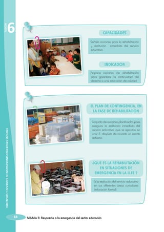 SESIÓN

6

Capacidades
Señala acciones para la rehabilitación
y restitución inmediata del servicio
educativo

INDICADOR
Propone acciones de rehabilitación
para garantizar la continuidad del
derecho a una educación de calidad.

El Plan de Contingencia, en
la fase de rehabilitación

DIRECTORES Y DOCENTES DE INSTITUCIONES EDUCATIVAS SEGURAS

Conjunto de acciones planificadas para
asegurar la restitución inmediata del
servicio educativo, que se ejecutan en
una I.E. después de ocurrido un evento
adverso.

¿Qué es la rehabilitación
en situaciones de
emergencia en la II.EE.?
Es la restitución del servicio educativo
en sus diferentes áreas curriculares
(educación formal).

64

Módulo II: Respuesta a la emergencia del sector educación

 