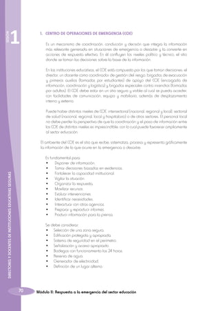 SESIÓN

1

1.	 CENTRO DE OPERACIONES DE EMERGENCIA (COE)
	 Es un mecanismo de coordinación, conducción y decisión que integra la información
más relevante generada en situaciones de emergencia o desastre y la convierte en
acciones de respuesta efectiva. En él confluyen los niveles político y técnico, el sitio
donde se toman las decisiones sobre la base de la información.
	

En las instituciones educativas, el COE está compuesto por los que toman decisiones: el
director, un docente como coordinador de gestión del riesgo, brigadas de evacuación
y primeros auxilios (formadas por estudiantes) de apoyo del COE (encargada de
información, coordinación y logística) y brigadas especiales contra incendios (formadas
por adultos). El COE debe estar en un sitio seguro y visible al cual se pueda acceder,
con facilidades de comunicación, equipo y mobiliario, además de desplazamiento
interno y externo.

	

Puede haber distintos niveles de COE: intersectorial (nacional, regional y local), sectorial
de salud (nacional, regional, local y hospitalario) o de otros sectores. El personal local
no debe perder la perspectiva de que la coordinación y el paso de información entre
los COE de distintos niveles es imprescindible; con lo cual puede favorecer ampliamente
al sector educación.

	El ambiente del COE es el sitio que recibe, sistematiza, procesa y representa gráficamente
la información de lo que ocurre en la emergencia o desastre.

70

Es fundamental para:
•	 Disponer de información.
•	 Tomar decisiones basadas en evidencias.
•	 Fortalecer la capacidad institucional.
•	 Vigilar la situación.
•	 Organizar la respuesta.
•	 Movilizar recursos.
•	 Evaluar intervenciones.
•	 Identificar necesidades.
•	 Interactuar con otras agencias.
•	 Preparar y reproducir informes.
•	 Producir información para la prensa.

	
	
	
	
	
	
	
	
	

DIRECTORES Y DOCENTES DE INSTITUCIONES EDUCATIVAS SEGURAS

	
	
	
	
	
	
	
	
	
	
	
	

Se debe considerar:
•	 Selección de una zona segura.
•	 Edificación protegida y apropiada.
•	 Sistema de seguridad en el perímetro.
•	 Señalización y acceso apropiado.
•	 Bodegas con funcionamiento las 24 horas.
•	 Reserva de agua.
•	 Generador de electricidad,
•	 Definición de un lugar alterno.

Módulo II: Respuesta a la emergencia del sector educación

 