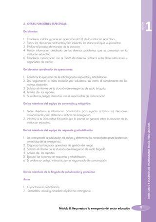 Del director:

SESIÓN

2. OTRAS FUNCIONES ESPECÍFICAS:

1

1.	 Establecer, instalar y poner en operación el COE de la institución educativa.
2.	 Tomar las decisiones pertinentes para solventar las situaciones que se presentan.
3.	 Evaluar el proceso de manejo de la situación.
4.	Recibir información detallada de los diversos problemas que se presentan en la
institución educativa.
5.	 Establecer comunicación con el comité de defensa civil local, entre otras instituciones u
organismos de socorro.
Del docente coordinador de operaciones:
1.	 Coordinar la ejecución de la estrategia de respuesta y rehabilitación.
2.	Dar seguimiento a cada situación por solucionar, así como el cumplimiento de las
normas existentes.
3.	 Solicitar el informe de la situación de emergencia de cada brigada.
4.	 Análisis de los reportes.
5.	 Si evidencia peligro interactúa con el responsable de comunicación.
De los miembros del equipo de prevención y mitigación:

DIRECTORES Y DOCENTES DE INSTITUCIONES EDUCATIVAS SEGURAS

1.	 Tener directorios e información actualizados para ayudar a tomar las decisiones
correctamente, para determinar el tipo de emergencia.
2.	 Informar a la Comunidad Educativa y a la prensa en general sobre la situación de la
institución educativa.
De los miembros del equipo de respuesta y rehabilitación
1.	 Le corresponde la evaluación de daños y determinar las necesidades para la atención
inmediata de la emergencia.
2.	 Organizar las brigadas operativas de gestión del riesgo.
3.	 Solicitar el informe de la situación de emergencia de cada Brigada.
4.	 Análisis de los reportes.
5.	 Ejecutar las acciones de respuesta y rehabilitación.
6.	 Si evidencian peligro interactúa con el responsable de comunicación.
De los miembros de la Brigada de señalización y protección
Antes
1.	 Capacitarse en señalización.
2.	 Desarrollar, revisar y actualizar el plan de contingencia.

Módulo II: Respuesta a la emergencia del sector educación

71

 
