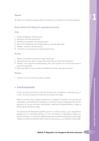 • Solicitar al coordinador apoyo externo (ambulancia y hospital) en caso sea necesario.

SESIÓN

Después

1

De los miembros de la Brigada de seguridad y evacuación
Antes
1.	 Diseñar estrategias de evacuación.
2.	 Identificar niños discapacitados.
3.	 Identificar las posibles rutas de evacuación.
4.	 Colocar las señalizaciones de evacuación y zonas de seguridad.
5.	 Realizar simulacros de evacuación.
6.	 Comunicar a las personas las rutas de evacuación.
Durante
1.	 Verificar que todas las personas hayan evacuado.
2.	 Reportar personas que no hayan evacuado, que se encuentran atrapadas.
3.	 Informar a las personas especializadas para que ayuden en la evacuación de las
personas atrapadas.
4.	 Velar que estén en buen estado la señalización de las rutas de evacuación.
Después.
DIRECTORES Y DOCENTES DE INSTITUCIONES EDUCATIVAS SEGURAS

1.	 Continuar con los simulacros y estar en alerta.

3.	 Plan de evacuación
	 El plan de evacuación forma parte de los planes de contingencia o respuesta y es, a
su vez, una de las maneras de intervenir los factores de riesgo.
	 Ante la ocurrencia de un evento, este entra en operación. Consiste en el conjunto de
actividades y procedimientos tendientes a conservar la vida e integridad física de las
personas, en el caso de verse amenazadas, mediante el desplazamiento a través y
hasta lugares de menor riesgo.
	 Los simulacros de evacuación permiten poner en práctica un plan y una organización
previstos por la comunidad escolar, con el fin de evaluar su desarrollo y realizar los
ajustes necesarios. Los simulacros deben efectuarse inicialmente por grupos, para luego
involucrar a todos los miembros de la institución educativa y a sus visitantes ocasionales.

Módulo II: Respuesta a la emergencia del sector educación

73

 