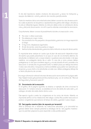 SESIÓN

1

	 Es de vital importancia realizar simulacros de evacuación y revisar los botiquines y
equipos de detección, control y extinción de incendios periódicamente.
	 Todos los miembros de la comunidad educativa deben conocer las rutas de evacuación,
las cuales se plasman en esquemas o representaciones gráficas del colegio, ubicadas a
la vista en diferentes lugares. Además, la institución debe contar con señalización de las
rutas y del punto de encuentro, con el fin que los visitantes ocasionales las reconozcan.
	 Conjuntamente, deben conocer el procedimiento durante una evacuación, como:
	
	
	
	
	
	

•	 No correr ni utilizar ascensores.
•	 No volverse por ningún motivo.
•	 Dar prioridad a los más pequeños, discapacitados y personas con mayor exposición
al riesgo.
•	 Si hay humo, desplazarse agachados.
•	 Al salir de recintos, cerrar las puertas sin seguro.
•	 Verificar la lista de estudiantes y personas de la institución en el punto de encuentro.

DIRECTORES Y DOCENTES DE INSTITUCIONES EDUCATIVAS SEGURAS

	 Es importante tener siempre en cuenta que el plan de evacuación depende el tipo
de evento que pueda presentarse. Es así que, en caso de una tormenta eléctrica, los
estudiantes no deberán salir a campo abierto ni quedarse cerca de árboles ni de rejas
metálicas, sino protegidos dentro de un salón. En caso de un sismo, primero deben
protegerse en un sitio que consideren seguro y, una vez pasado el sismo, proceder a la
evacuación. Si se trata de una granizada fuerte, no deben pasar por debajo de domos
ni estar cerca de vidrios, marquesinas o techos endebles que puedan ser averiados por
el granizo y causar daño a los estudiantes; en este caso, deben protegerse debajo de
un techo de plancha de concreto.
Una mayor información sobre el instructivo de evacuación se encuentra en la página web:
http://www2.minedu.gob.pe/educam/documentacion.php, con el nombre de: “Manual
de Seguridad y Evacuación para I.E.”
	 3.1.	 Sincronización de la evacuación
	 En el gráfico, de la página siguiente, se observa un ejemplo de cómo sincronizar la
evacuación. En números romanos, se establece el turno de salida de cada salón y, en
arábigos, el orden de salida dentro de los cursos.
	 Este ejercicio ayuda a evitar las congestiones en las zonas de tránsito. Además, es
importante verificar, en las instalaciones del colegio, cuántas filas pueden evacuarse sin
producir congestiones que reduzcan el tiempo de salida y generen nuevos riesgos.
	
	 3.2.	 Seis jugadas maestras (plan de respuesta por terremoto)
	 Ante la amenaza de un terremoto, las instituciones educativas y la comunidad en
general deben tener siempre presente la estrategia de las “seis jugadas maestras”,
que nos permiten prepararnos para responder a este posible evento:

74

Módulo II: Respuesta a la emergencia del sector educación

 