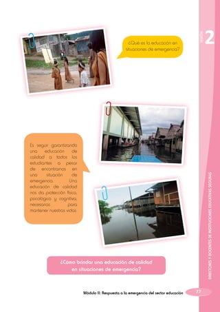 SESIÓN

¿Qué es la educación en
situaciones de emergencia?

DIRECTORES Y DOCENTES DE INSTITUCIONES EDUCATIVAS SEGURAS

Es seguir garantizando
una educación de
calidad a todos los
estudiantes a pesar
de encontrarnos en
una
situación
de
emergencia.
Una
educación de calidad
nos da protección física,
psicológica y cognitiva,
necesarias
para
mantener nuestras vidas.

¿Cómo brindar una educación de calidad
en situaciones de emergencia?

Módulo II: Respuesta a la emergencia del sector educación

2

77

 