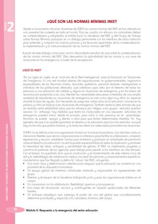 SESIÓN

2

	

¿QUÉ SON LAS NORMAS MÍNIMAS INEE?

Desde su lanzamiento oficial en diciembre de 2004, las normas mínimas del INEE se han utilizado en
una variedad de contextos en todo el mundo. Para ser usados con eficacia, los indicadores deben
ser contextualizados y adaptados al ámbito local. La Secretaría del INEE y del Grupo de Trabajo
sobre Normas Mínimas participan en un diálogo permanente con los miembros de dicha institución
para entender y compartir las buenas prácticas y las lecciones aprendidas de la contextualización,
la implementación y la institucionalización de las normas mínimas del INEE.
A partir de este diálogo constructivo, se han desarrollado estudios de caso sobre la contextualización
de las normas mínimas del INEE. Ellos demuestran la aplicabilidad de las normas a una serie de
situaciones en las emergencias a través de la recuperación.
¿QUÉ ES INEE?

DIRECTORES Y DOCENTES DE INSTITUCIONES EDUCATIVAS SEGURAS

Por sus siglas en inglés, es el acrónimo de la Red Interagencial para la Educación en Situaciones
de Emergencia. Es una red mundial abierta de organizaciones no gubernamentales, organismos
especializados de las Naciones Unidas, donantes, gobiernos, personal docente, investigadores e
individuos de las poblaciones afectadas, que colaboran para velar por el derecho de todas las
personas a una educación de calidad y segura en situaciones de emergencia y en las tareas de
reconstrucción posteriores a las crisis. Atender las necesidades educativas inmediatas de una amplia
variedad de estudiantes en situaciones de emergencia es visto como algo muy difícil, en especial
durante la fase de aguda. Son frecuentes las preguntas sobre cómo es la educación inclusiva en la
práctica y cómo se traduce a las situaciones de emergencia. También existe la idea errónea de que
se necesita cierta estabilidad para que los esfuerzos por integrar a los grupos excluidos puedan
avanzar. Sin embargo, hay medidas que todos los involucrados en una respuesta educativa de
emergencia pueden tomar, desde el principio, para incluir a más personas en el aprendizaje.
Asimismo, se puede apoyar y alentar a otros para que tomen determinadas medidas. Ya hay
ejemplos de que sí es posible garantizar el derecho a la educación para los más excluidos, aunque
hay mucho más que podría hacerse, y no todas las ideas son adecuadas para todas las situaciones.
El INEE no se definió como una organización formal con funciones burocráticas, sino más bien como un
mecanismo flexible, que reúne a organizaciones e individuos para facilitar la colaboración, compartir
experiencias y recursos, establecer normas para el terreno y participar en actividades de promoción
sobre el derecho a la educación. La red ha puesto especial énfasis en evitar la duplicación y promover
la diversidad de ideas, enfoques y sensibilidad de género. El INEE no implementa proyectos o
coordina el quehacer de las agencias, pero trabaja para permitir a los miembros ser más eficaces.
Con el tiempo, ha quedado claro que la construcción y el mantenimiento de este sistema único de
red y la metodología de colaboración implica una serie de opciones y comportamientos específicos,
características que han llegado a definir la “cultura” del INEE, incluyendo:
•	 Una visión clara y determinación colectiva para asegurar que la educación se convierta en una
prioridad de la respuesta humanitaria.
•	 Un equipo global de miembros individuales motivado y responsable: los representantes del
grupo.
•	 Directivo y el equipo de la Secretaría trabajando junto y para las organizaciones líderes en el
campo.
•	 Un compromiso con la colaboración, flexibilidad, apertura y transparencia.
•	 Una base de donaciones, recursos y contribuyentes en especie apalancados de diferentes
fuentes.
•	 Un enfoque estratégico que sostenga el poder de una red global que consultativamente
determine prioridades y responda a la naturaleza dinámica del campo.

78

Módulo II: Respuesta a la emergencia del sector educación

 