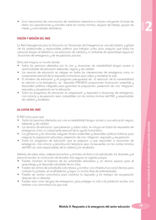 SESIÓN

•	 Unos mecanismos de comunicación de membrecía interactiva e inclusiva incluyendo: la base de
datos, las capacitaciones y consultas sobre las normas mínimas, equipos de trabajo, grupos de
interés y comunidades idiomáticas.

2

VISIÓN Y MISIÓN DEL INEE
La Red Interagencial para la Educación en Situaciones de Emergencia es una red abierta y global
de los profesionales y responsables políticos que trabajan juntos para asegurar que todas las
personas tengan el derecho a una educación de calidad y un ambiente de aprendizaje seguro en
situaciones de emergencia y de recuperación poscrisis.
Dicha red imagina un mundo donde:
•	 Todas las personas afectadas por la crisis y situaciones de inestabilidad tengan acceso a
oportunidades de educación relevantes, segura y de calidad.
•	 Los servicios de educación se integren en todas las intervenciones de emergencia como un
componente esencial de la respuesta humanitaria para salvar y mantener la vida.
•	 El ministerio de educación y el programa presupuestal de la reducción de la vulnerabilidad
en atención a la emergencia en desastres (PREVAED), proporcionen financiación sostenible y
desarrollen políticas integrales para garantizar la preparación, prevención de crisis, mitigación,
respuesta y recuperación en la educación.
•	 Todos los programas de educación en preparación y respuesta a situaciones de emergencia,
crisis crónicas y recuperación sean compatibles con las normas mínimas del INEE y responsables
de calidad y resultados.
LA LUCHA DEL INEE

DIRECTORES Y DOCENTES DE INSTITUCIONES EDUCATIVAS SEGURAS

El INEE lucha para que:
•	 Todas las personas afectadas por crisis e inestabilidad tengan acceso a una educación segura,
relevante y de calidad.
•	 Los servicios de educación, que preservan y salvan vidas, se incluyan en todas las respuestas de
emergencia como un componente esencial de la ayuda humanitaria.
•	 Los gobiernos y los donantes aseguren fondos sostenibles y desarrollen políticas holísticas para
asegurar la preparación educativa, prevención de crisis, mitigación, respuesta y recuperación.
•	 Todos los programas de educación que se preparan y que responden a situaciones de
emergencia, crisis crónicas y reconstrucción temprana sean consecuentes con las normas mínimas
del INEE asi como responsables de la calidad y los resultados.
Además de salvar vidas, sostener economías y minimizar el daño a los estudiantes, los docentes y el
personal escolar, la construcción de escuelas más seguras es urgente porque:
•	 Pueden minimizar el trastorno de las actividades educativas y así darnos espacio para el
aprendizaje y el desarrollo saludable de los niños.
•	 Pueden ser centros de actividades comunitarias y constituir una infraestructura social decisiva para
combatir la pobreza, el analfabetismo y lograr un mundo libre de enfermedades.
•	 Pueden ser centros comunitarios para coordinar la respuesta y los trabajos de recuperación
después de un desastre.
•	 Pueden servir como refugios de emergencia, para proteger no solo a la población escolar, sino
también a la comunidad a la que sirve.

Módulo II: Respuesta a la emergencia del sector educación

79

 