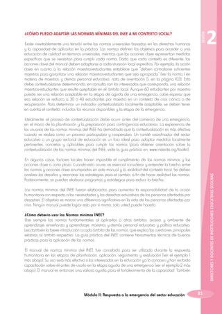 Existe inevitablemente una tensión entre las normas universales basadas en los derechos humanos
y la capacidad de aplicarlas en la práctica. Las normas definen los objetivos para acceder a una
educación de calidad en términos universales, mientras que las acciones clave representan medidas
específicas que se necesitan para cumplir cada norma. Dado que cada contexto es diferente, las
acciones clave del manual deben adaptarse a cada situación local específica. Por ejemplo, la acción
clave en cuanto a la relación maestros-estudiantes establece que “deben contratarse suficientes
maestros para garantizar una relación maestros-estudiantes que sea apropiada” (ver la norma 1 en
materia de maestros y demás personal educativo, nota de orientación 5, en la página 103). Esto
debe contextualizarse determinando, en consulta con los interesados que corresponda, una relación
maestros-estudiantes que resulte aceptable en el ámbito local. Aunque 60 estudiantes por maestro
puede ser una relación aceptable en la etapa de aguda de una emergencia, cabe esperar que
esa relación se reduzca a 30 ó 40 estudiantes por maestro en un contexto de crisis crónica o de
recuperación. Para determinar un indicador contextualizado localmente aceptable, se deben tener
en cuenta el contexto, incluidos los recursos disponibles y la etapa de la emergencia.

SESIÓN

¿CÓMO PUEDO ADAPTAR LAS NORMAS MÍNIMAS DEL INEE A MI CONTEXTO LOCAL?

2

Idealmente, el proceso de contextualización debe ocurrir antes del comienzo de una emergencia,
en el marco de la planificación y la preparación para contingencias educativas. La experiencia de
los usuarios de las normas mínimas del INEE ha demostrado que la contextualización es más efectiva
cuando se realiza como un proceso participativo y cooperativo. Un comité coordinador del sector
educativo o un grupo sectorial de educación es un foro ideal para adoptar medidas localmente
pertinentes, concretas y aplicables para cumplir las normas (para obtener orientación sobre la
contextualización de las normas mínimas del INEE, visite la guía práctica en: www.ineesite.org/toolkit).

DIRECTORES Y DOCENTES DE INSTITUCIONES EDUCATIVAS SEGURAS

En algunos casos, factores locales hacen imposible el cumplimiento de las normas mínimas y las
acciones clave a corto plazo. Cuando esto ocurre, es esencial considerar y entender la brecha entre
las normas y acciones clave enumeradas en este manual y la realidad del contexto local. Se deben
analizar los desafíos y reconocer las estrategias para el cambio, a fin de hacer realidad las normas.
Posteriormente, se pueden elaborar programas y estrategias para reducir la brecha.
Las normas mínimas del INEE fueron elaboradas para aumentar la responsabilidad de la acción
humanitaria con respecto a las necesidades y los derechos educativos de las personas afectadas por
desastres. El objetivo es marcar una diferencia significativa en la vida de las personas afectadas por
crisis. Ningún manual puede lograr esto por sí mismo; solo usted puede hacerlo.
¿Cómo debería usar las Normas mínimas INEE?
Use siempre las normas fundamentales al aplicarlas a otros ámbitos: acceso y ambiente de
aprendizaje, enseñanza y aprendizaje, maestros y demás personal educativo y política educativa.
Lea también la breve introducción a cada ámbito de las normas, que explica las cuestiones principales
relativas al ámbito respectivo. La guía práctica del INEE contiene herramientas técnicas de buenas
prácticas para la aplicación de las normas.
El manual de normas mínimas del INEE fue concebido para ser utilizado durante la respuesta
humanitaria en las etapas de planificación, aplicación, seguimiento y evaluación (ver el ejemplo 1
más abajo). Su uso será más efectivo si los interesados en la educación ya lo conocen y han recibido
capacitación sobre él antes de usarlo en la etapa aguda de una emergencia (ver el ejemplo 2 más
abajo). El manual es entonces una valiosa ayuda para el fortalecimiento de la capacidad. También

Módulo II: Respuesta a la emergencia del sector educación

81

 