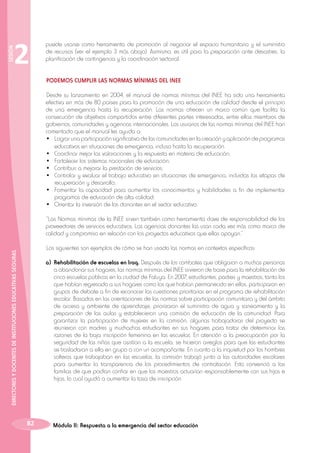 SESIÓN

2

puede usarse como herramienta de promoción al negociar el espacio humanitario y el suministro
de recursos (ver el ejemplo 3 más abajo). Asimismo, es útil para la preparación ante desastres, la
planificación de contingencia y la coordinación sectorial.
PODEMOS CUMPLIR LAS NORMAS MÍNIMAS DEL INEE
Desde su lanzamiento en 2004, el manual de normas mínimas del INEE ha sido una herramienta
efectiva en más de 80 países para la promoción de una educación de calidad desde el principio
de una emergencia hasta la recuperación. Las normas ofrecen un marco común que facilita la
consecución de objetivos compartidos entre diferentes partes interesadas, entre ellas miembros de
gobiernos, comunidades y agencias internacionales. Los usuarios de las normas mínimas del INEE han
comentado que el manual les ayuda a:
•	 Lograr una participación significativa de las comunidades en la creación y aplicación de programas
educativos en situaciones de emergencia, incluso hasta la recuperación.
•	 Coordinar mejor las valoraciones y la respuesta en materia de educación;
•	 Fortalecer los sistemas nacionales de educación;
•	 Contribuir a mejorar la prestación de servicios;
•	 Controlar y evaluar el trabajo educativo en situaciones de emergencia, incluidas las etapas de
recuperación y desarrollo;
•	 Fomentar la capacidad para aumentar los conocimientos y habilidades a fin de implementar
programas de educación de alta calidad;
•	 Orientar la inversión de los donantes en el sector educativo.
“Las Normas mínimas de la INEE sirven también como herramienta clave de responsabilidad de los
proveedores de servicios educativos. Las agencias donantes las usan cada vez más como marco de
calidad y compromiso en relación con los proyectos educativos que ellas apoyan.”

DIRECTORES Y DOCENTES DE INSTITUCIONES EDUCATIVAS SEGURAS

Los siguientes son ejemplos de cómo se han usado las normas en contextos específicos:
a) 	Rehabilitación de escuelas en Iraq. Después de los combates que obligaron a muchas personas
a abandonar sus hogares, las normas mínimas del INEE sirvieron de base para la rehabilitación de
cinco escuelas públicas en la ciudad de Faluya. En 2007, estudiantes, padres y maestros, tanto los
que habían regresado a sus hogares como los que habían permanecido en ellos, participaron en
grupos de debate a fin de reconocer las cuestiones prioritarias en el programa de rehabilitación
escolar. Basados en las orientaciones de las normas sobre participación comunitaria y del ámbito
de acceso y ambiente de aprendizaje, priorizaron el suministro de agua y saneamiento y la
preparación de las aulas y establecieron una comisión de educación de la comunidad. Para
garantizar la participación de mujeres en la comisión, algunas trabajadoras del proyecto se
reunieron con madres y muchachas estudiantes en sus hogares para tratar de determinar las
razones de la baja inscripción femenina en las escuelas. En atención a la preocupación por la
seguridad de las niñas que asistían a la escuela, se hicieron arreglos para que las estudiantes
se trasladaran a ella en grupo o con un acompañante. En cuanto a la inquietud por los hombres
solteros que trabajaban en las escuelas, la comisión trabajó junto a las autoridades escolares
para aumentar la transparencia de los procedimientos de contratación. Esto convenció a las
familias de que podían confiar en que los maestros actuarían responsablemente con sus hijos e
hijas, lo cual ayudó a aumentar la tasa de inscripción.

82

Módulo II: Respuesta a la emergencia del sector educación

 