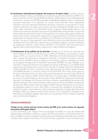 SESIÓN

b) Coordinación interinstitucional después del tsunami en el océano Índico: Indonesia sufrió las
peores pérdidas humanas y materiales en el maremoto y tsunami de diciembre de 2004. En la
provincia de Aceh, murieron más de 44 000 estudiantes y 2500 maestros y otros trabajadores de
la educación; mientras que 150 000 estudiantes sobrevivientes perdieron acceso a instalaciones
educativas adecuadas. En la respuesta, las normas mínimas del INEE fueron ampliamente
aceptadas como una importante herramienta de diseño y aplicación, lo que permitió un mayor
nivel de coordinación y la mejora de la práctica durante la emergencia. Basadas en la norma
mínima sobre coordinación, las autoridades locales y agencias internacionales formaron una
comisión de coordinación educativa que se reunía periódicamente en Banda Aceh. Un grupo de
trabajo interinstitucional sobre normas mínimas capacitó a funcionarios de las agencias para que
usaran dichas normas, compartiendo experiencias y buenas prácticas. El manual fue traducido
rápidamente al indonesio bahasa y utilizado por el Ministerio de Educación de la provincia
de Aceh. Una lección clave aprendida fue la importancia de la continuidad del personal para
mantener el ritmo de coordinación y ejecución en una emergencia aguda. La inclusión sistemática
de capacitación sobre las normas mínimas del INEE en la orientación del nuevo personal ha
logrado mejorar significativamente la coordinación en tales contextos de emergencia.

DIRECTORES Y DOCENTES DE INSTITUCIONES EDUCATIVAS SEGURAS

c) Fortalecimiento de las políticas de los donantes: Noruega es uno de los cinco donantes que
hacen referencia directa a la educación en sus políticas humanitarias y ha brindado un gran
apoyo al INEE y sus normas mínimas. En 2007, el Ministerio de Asuntos Exteriores de Noruega
creó un equipo de educación en emergencias dedicado a aumentar la conciencia sobre las
normas mínimas del INEE y lograr su aplicación en la práctica y utilización sistemática por parte
de la Agencia Noruega para el Desarrollo Internacional (NORAD), el propio Ministerio y sus
asociados. El equipo de educación en emergencias asesora al Ministerio y a la NORAD sobre
asignaciones de subsidios para la educación y comparte con colegas información pertinente de
boletines del INEE. Asimismo, recomienda que las organizaciones que solicitan apoyo financiero
a la NORAD describan su uso de las normas mínimas de la INEE. Estas normas se incluyeron en
los términos de referencia de una misión anual conjunta de donantes que visitó Sudán meridional
en 2008 y que incluyó a UNICEF, el Banco Mundial y la Unión Europea. La NORAD promovió
así el uso y la institucionalización de las normas mínimas del INEE por organizaciones donantes
asociadas y el Ministerio de Educación de Sudán meridional, responsable de la reconstrucción
del sector educativo. Para la institucionalización de las normas mínimas, la NORAD ha contado con
el apoyo de ONG noruegas clave que integran el INEE. El equipo de educación en situaciones
de emergencia alienta a su vez a otras ONG e instituciones de investigación de Noruega a
adoptar las normas y hacer referencia a ellas al elaborar programas. El apoyo del Gobierno de
Noruega al INEE y su aplicación de las normas mínimas es una muestra de su liderazgo en las
discusiones y los debates globales sobre educación, en particular sobre los maestros, el género
y las situaciones de emergencia.
VÍNCULOS ESTRATÉGICOS
¿Cuáles son los vínculos entre las normas mínimas del INEE y las normas mínimas de respuesta
humanitaria del Proyecto Esfera?
La carta humanitaria y las normas mínimas de respuesta humanitaria en casos de desastre del
Proyecto Esfera, publicadas en 1997 por un grupo de ONG humanitarias y el movimiento de la Cruz
Roja y la Media Luna Roja, establecen lo que las personas afectadas por desastres tienen derecho
a esperar de la asistencia humanitaria. El manual de Esfera comprende la carta humanitaria y las

Módulo II: Respuesta a la emergencia del sector educación

2

83

 
