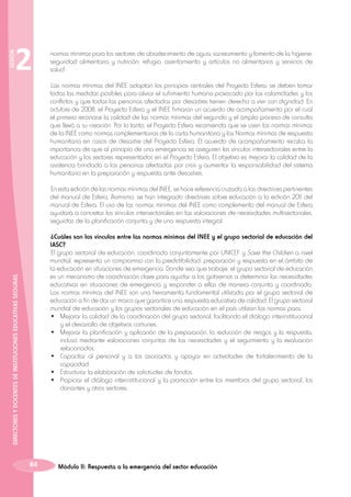 SESIÓN

2

normas mínimas para los sectores de abastecimiento de agua, saneamiento y fomento de la higiene;
seguridad alimentaria y nutrición; refugio, asentamiento y artículos no alimentarios y servicios de
salud.
Las normas mínimas del INEE adoptan los principios centrales del Proyecto Esfera: se deben tomar
todas las medidas posibles para aliviar el sufrimiento humano provocado por las calamidades y los
conflictos y que todas las personas afectadas por desastres tienen derecho a vivir con dignidad. En
octubre de 2008, el Proyecto Esfera y el INEE firmaron un acuerdo de acompañamiento por el cual
el primero reconoce la calidad de las normas mínimas del segundo y el amplio proceso de consulta
que llevó a su creación. Por lo tanto, el Proyecto Esfera recomienda que se usen las normas mínimas
de la INEE como normas complementarias de la carta humanitaria y las Normas mínimas de respuesta
humanitaria en casos de desastre del Proyecto Esfera. El acuerdo de acompañamiento recalca la
importancia de que al principio de una emergencia se aseguren los vínculos intersectoriales entre la
educación y los sectores representados en el Proyecto Esfera. El objetivo es mejorar la calidad de la
asistencia brindada a las personas afectadas por crisis y aumentar la responsabilidad del sistema
humanitario en la preparación y respuesta ante desastres.
En esta edición de las normas mínimas del INEE, se hace referencia cruzada a las directrices pertinentes
del manual de Esfera. Asimismo, se han integrado directrices sobre educación a la edición 2011 del
manual de Esfera. El uso de las normas mínimas del INEE como complemento del manual de Esfera
ayudará a concretar los vínculos intersectoriales en las valoraciones de necesidades multisectoriales,
seguidas de la planificación conjunta y de una respuesta integral.

DIRECTORES Y DOCENTES DE INSTITUCIONES EDUCATIVAS SEGURAS

¿Cuáles son los vínculos entre las normas mínimas del INEE y el grupo sectorial de educación del
IASC?
El grupo sectorial de educación, coordinado conjuntamente por UNICEF y Save the Children a nivel
mundial, representa un compromiso con la predictibilidad, preparación y respuesta en el ámbito de
la educación en situaciones de emergencia. Donde sea que trabaje, el grupo sectorial de educación
es un mecanismo de coordinación clave para ayudar a los gobiernos a determinar las necesidades
educativas en situaciones de emergencia y responder a ellas de manera conjunta y coordinada.
Las normas mínimas del INEE son una herramienta fundamental utilizada por el grupo sectorial de
educación a fin de dar un marco que garantice una respuesta educativa de calidad. El grupo sectorial
mundial de educación y los grupos sectoriales de educación en el país utilizan las normas para:
•	 Mejorar la calidad de la coordinación del grupo sectorial, facilitando el diálogo interinstitucional
y el desarrollo de objetivos comunes.
•	 Mejorar la planificación y aplicación de la preparación, la reducción de riesgos y la respuesta,
incluso mediante valoraciones conjuntas de las necesidades y el seguimiento y la evaluación
relacionados.
•	 Capacitar al personal y a los asociados y apoyar en actividades de fortalecimiento de la
capacidad.
•	 Estructurar la elaboración de solicitudes de fondos.
•	 Propiciar el diálogo interinstitucional y la promoción entre los miembros del grupo sectorial, los
donantes y otros sectores.

84

Módulo II: Respuesta a la emergencia del sector educación

 