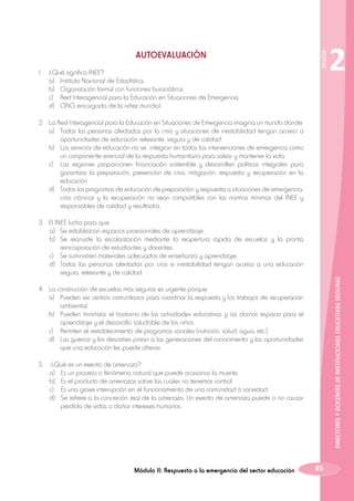 1.	
	
	
	
	

¿Qué significa INEE?
a)	 Instituto Nacional de Estadística.
b)	 Organización formal con funciones burocráticas.
c)	 Red Interagencial para la Educación en Situaciones de Emergencia.
d)	 ONG encargada de la niñez mundial.

SESIÓN

AUTOEVALUACIÓN

2

2.	La Red Interagencial para la Educación en Situaciones de Emergencia imagina un mundo donde:
	 a)	 Todas las personas afectadas por la crisis y situaciones de inestabilidad tengan acceso a
oportunidades de educación relevante, segura y de calidad.
	 b)	 Los servicios de educación no se integran en todas las intervenciones de emergencia como
un componente esencial de la respuesta humanitaria para salvar y mantener la vida.
	 c)	 Las regiones proporcionen financiación sostenible y desarrollen políticas integrales para
garantizar la preparación, prevención de crisis, mitigación, respuesta y recuperación en la
educación.
	 d)	 Todos los programas de educación de preparación y respuesta a situaciones de emergencia,
crisis crónicas y la recuperación no sean compatibles con las normas mínimas del INEE y
responsables de calidad y resultados.

DIRECTORES Y DOCENTES DE INSTITUCIONES EDUCATIVAS SEGURAS

3.	 El INEE lucha para que
	 a)	 Se establezcan espacios provisionales de aprendizaje.
	 b)	 Se reanude la escolarización mediante la reapertura rápida de escuelas y la pronta
reincorporación de estudiantes y docentes.
	 c)	 Se suministren materiales adecuados de enseñanza y aprendizaje.
	 d)	 Todas las personas afectadas por crisis e inestabilidad tengan acceso a una educación
segura, relevante y de calidad.
4.	 La construcción de escuelas más seguras es urgente porque:
	 a)	 Pueden ser centros comunitarios para coordinar la respuesta y los trabajos de recuperación
ambiental.
	 b)	 Pueden minimizar el trastorno de las actividades educativas y así darnos espacio para el
aprendizaje y el desarrollo saludable de los niños.
	c)	
Permiten el restablecimiento de programas sociales (nutrición, salud, agua, etc.).
	 d)	 Las guerras y los desastres privan a las generaciones del conocimiento y las oportunidades
que una educación les puede ofrecer.
5.	
	
	
	
	

¿Qué es un evento de amenaza?
a)	 Es un proceso o fenómeno natural que puede ocasionar la muerte.
b)	 Es el producto de amenazas sobre las cuales no tenemos control.
c)	 Es una grave interrupción en el funcionamiento de una comunidad o sociedad.
d)	 Se refiere a la concreción real de la amenaza. Un evento de amenaza puede o no causar
pérdida de vidas o dañar intereses humanos.

Módulo II: Respuesta a la emergencia del sector educación

85

 