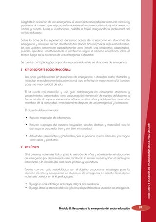 Luego de la ocurrencia de una emergencia, el servicio educativo debe ser restituido, continuo y
pertinente al contexto, que responda efectivamente a la ocurrencia de cada tipo de amenaza:
(sismos y tsunami, lluvias e inundaciones, heladas o friaje), asegurando la continuidad del
servicio educativo.
Sobre la base de las experiencias de campo acerca de la educación en situaciones de
emergencia y desastres, se han identificado tres etapas básicas para la respuesta educativa,
las que pueden presentarse separadamente; pero, desde una perspectiva programática,
pueden ejecutarse simultáneamente o combinarse según la situación encontrada sobre el
terreno luego de la ocurrencia de una emergencia o desastre:
Se cuenta con kit pedagógicos para la respuesta educativa en situaciones de emergencia:
1-	 KIT DE SOPORTE SOCIOEMOCIONAL:
	 Los niños y adolescentes en situaciones de emergencias o desastres están afectados y
necesitan el restablecimiento socioemocional para enfrentar de mejor manera los cambios
para una mejor calidad de vida.
	 El kit cuenta con materiales y una guía metodológica con actividades, dinámicas y
procedimientos; presentados como propuestas de intervención de manejo del docente, a
fin de brindar el soporte socioemocional tanto a niños, niñas y adolescentes, como a los
miembros de la comunidad, inmediatamente después de una emergencia y/o desastre.
El docente debe contemplar:

	

•	 Recursos materiales de subsistencia.

	

•	 Recursos subjetivos del individuo (ocupación, vínculos afectivos y materiales), que le
dan soporte para estar bien y vivir bien en sociedad.

	

•	 Actividades interesantes y gratificantes para la persona, que lo estimulen y lo hagan
sentir activo y productivo.

DIRECTORES Y DOCENTES DE INSTITUCIONES EDUCATIVAS SEGURAS

	

2. 	KIT LÚDICO
	 El kit presenta materiales lúdicos para la atención de niños y adolescentes en situaciones
de emergencia por desastres naturales, facilitando la reinserción de la plana docente y los
estudiantes a la escuela del nivel inicial, primaria y secundaria.
	 Cuenta con una guía metodológica con el objetivo proporcionar estrategias para la
atención de niños y adolescentes en situaciones de emergencia en relación al uso de los
materiales previstos en el kit pedagógico.
	
	

•	 El juego es una estrategia educativa integral por excelencia.
•	 El juego atrae la atención del niño y la niña alejándolos de la situación de emergencia.

Módulo II: Respuesta a la emergencia del sector educación

87

 
