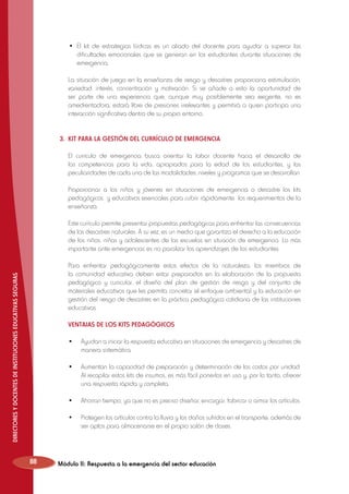 •	 El kit de estrategias lúdicas es un aliado del docente para ayudar a superar las
dificultades emocionales que se generan en los estudiantes durante situaciones de
emergencia.

	 La situación de juego en la enseñanza de riesgo y desastres proporciona estimulación,
variedad, interés, concentración y motivación. Si se añade a esto la oportunidad de
ser parte de una experiencia que, aunque muy posiblemente sea exigente, no es
amedrentadora, estará libre de presiones irrelevantes y permitirá a quien participa una
interacción significativa dentro de su propio entorno.
3. 	KIT PARA LA GESTIÓN DEL CURRÍCULO DE EMERGENCIA
	 El currículo de emergencia busca orientar la labor docente hacia el desarrollo de
las competencias para la vida, apropiados para la edad de los estudiantes, y las
peculiaridades de cada una de las modalidades, niveles y programas que se desarrollan.
	 Proporcionar a los niños y jóvenes en situaciones de emergencia o desastre los kits
pedagógicos y educativos esenciales para cubrir rápidamente los requerimientos de la
enseñanza.
	 Este currículo permite presentar propuestas pedagógicas para enfrentar las consecuencias
de los desastres naturales. A su vez, es un medio que garantiza el derecho a la educación
de los niños, niñas y adolescentes de las escuelas en situación de emergencia. Lo más
importante ante emergencias es no paralizar los aprendizajes de los estudiantes.

DIRECTORES Y DOCENTES DE INSTITUCIONES EDUCATIVAS SEGURAS

	 Para enfrentar pedagógicamente estos efectos de la naturaleza, los miembros de
la comunidad educativa deben estar preparados en la elaboración de la propuesta
pedagógica y curricular, el diseño del plan de gestión de riesgo y del conjunto de
materiales educativos que les permita concretar el enfoque ambiental y la educación en
gestión del riesgo de desastres en la práctica pedagógica cotidiana de las instituciones
educativas.
	 VENTAJAS DE LOS KITS PEDAGÓGICOS
	 •	 Ayudan a iniciar la respuesta educativa en situaciones de emergencia y desastres de
manera sistemática.
	 •	 Aumentan la capacidad de preparación y determinación de los costos por unidad.
Al recopilar estos kits de insumos, es más fácil ponerlos en uso y, por lo tanto, ofrecer
una respuesta rápida y completa.
	 •	 Ahorran tiempo, ya que no es preciso diseñar, encargar, fabricar o armar los artículos.
	 •	 Protegen los artículos contra la lluvia y los daños sufridos en el transporte, además de
ser aptos para almacenarse en el propio salón de clases.

88

Módulo II: Respuesta a la emergencia del sector educación

 