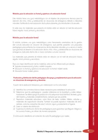 Módulos para la educación no formal y apertura a la educación formal
Este módulo tiene una guía metodológica con el objetivo de proporcionar técnicas para la
atención de niños, niñas y adolescentes en situaciones de emergencia debido a desastres
naturales, facilitando la reincorporación de la plana docente y los estudiantes a la escuela.
En este caso, los materiales que presenta el módulo están en relación al nivel de educación
básica regular: inicial, primaria y secundaria.
Módulos para la educación formal
El módulo contiene una guía metodológica como herramienta orientadora de la gestión
del currículo educativo en situación de emergencia, que permite presentar una propuesta
pedagógica para enfrentar las consecuencias de los desastres naturales y a su vez es un medio
que garantiza el derecho a la educación de los niños, niñas y adolescentes en situaciones de
emergencia, todo esto dentro de un marco normativo curricular nacional.
Los materiales que presenta el módulo están en relación con el nivel de educación básica
regular: inicial, primaria y secundaria.
Para una mejor identificación de los maletines, estos se han diferenciado por etapas:
•	 Soporte socioemocional y lúdico: maletín turquesa.
•	 Educación no formal y apertura a la educación no formal: maletín verde.
•	 Educación formal: maletín plomo.

DIRECTORES Y DOCENTES DE INSTITUCIONES EDUCATIVAS SEGURAS

Producción y distribución de kits pedagógico de apoyo y complementario para la educación
en situaciones de emergencias y desastres
A partir de la evaluación temprana y en colaboración con la comunidad:
a)	 Identificar los suministros básicos claves necesarios para restablecer la educación.
b)	 Determinar qué kits pedagógicos pueden obtenerse en la localidad y cuáles deben
trasladarse. Se debe apoyar la producción o la adquisición local de libros de texto, guías
del maestro y materiales complementarios, siempre que sea posible.
c)	 Reproducir materiales educativos, como libros de texto, carteles, folletos, volantes y
materiales de capacitación docente. También se puede reproducir materiales de otros
sectores, como las campañas de salud, nutrición, agua y saneamiento e higiene.
d)	 Crear un sistema de distribución.
e)	 Supervisar la distribución de los kits pedagógicos para garantizar que lleguen íntegros a
los usuarios finales y se utilicen de manera apropiada.
A continuación detallamos el contenido de cada Kit pedagógico por niveles

Módulo II: Respuesta a la emergencia del sector educación

91

 