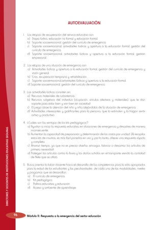 AUTOEVALUACIÓN
1.	
	
	
	

Las etapas de recuperación del servicio educativo son:
a)	 Etapa lúdica, educación no formal y educación formal.
b)	 Soporte socioemocional, gestión del currículo de emergencia.
c)	 Soporte socioemocional, actividades lúdicas y apertura a la educación formal, gestión del
currículo de emergencia.
	 d)	 Soporte socioemocional, actividades lúdicas y apertura a la educación formal, gestión
empresarial.
2.	 Las etapas de una situación de emergencia son:
	 a) 	Actividades lúdicas y apertura a la educación formal, gestión del currículo de emergencia y
visión general.
	 b) 	Crisis, recuperación temprana y rehabilitación.
	 c) 	 Soporte socioemocional,actividades lúdicas y apertura a la educación formal.
	 d) Soporte socioemocional, gestión del currículo de emergencia.
3. Las actividades lúdicas consisten en:
	 a)	 Recursos materiales de subsistencia.
	 b)	Recursos subjetivos del individuo (ocupación, vínculos afectivos y materiales), que le dan
soporte para estar bien y vivir bien en sociedad.
	 c)	 El juego atrae la atención del niño y niña alejándolos de la situación de emergencia.
	 d)	 Actividades interesantes y gratificantes para la persona, que lo estimulen y lo hagan sentir
activo y productivo.

DIRECTORES Y DOCENTES DE INSTITUCIONES EDUCATIVAS SEGURAS

4. ¿Cuáles son las ventajas de los kits pedagógicos?
	 a)	Ayudan a iniciar la respuesta educativa en situaciones de emergencia y desastres de manera
inconsecuente.
	 b)	Aumentan la capacidad de preparación y determinación de los costos por unidad. (Al recopilar
estos kits de insumos, es más fácil ponerlos en uso y, por lo tanto, ofrecer una respuesta rápida
y completa.
	 c)	 Ahorran tiempo, ya que no es preciso diseñar, encargar, fabricar o desarmar los artículos de
primera necesidad.
	 d)	Protegen los artículos contra la lluvia y los daños sufridos en el transporte viendo la cantidad
de flete que se utiliza.
5.	 Busca orientar la labor docente hacia el desarrollo de las competencias para la vida apropiados
para la edad de los estudiantes y las peculiaridades de cada una de las modalidades, niveles
y programas que se desarrollan.
	 a)	 El currículo de emergencia.
	 b)	 Kit pedagógico.
	 c)	 Política educativa y educación.
	 d)	 Acceso y ambiente de aprendizaje.

96

Módulo II: Respuesta a la emergencia del sector educación

 